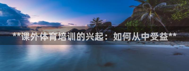 极悦娱乐官网客服联系方式电话：**课外体育培训的兴起