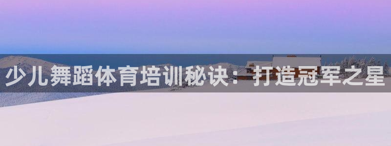 极悦官网首页登录入口网址：少儿舞蹈体育培训秘诀：打造
